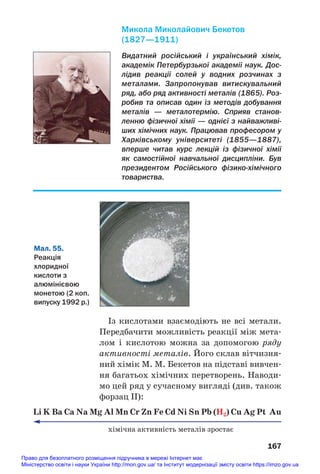 Із кислотами взаємодіють не всі метали.
Передбачити можливість реакції між мета#
лом і кислотою можна за допомогою ряду
активності металів. Його склав вітчизня#
ний хімік М. М. Бекетов на підставі вивчен#
ня багатьох хімічних перетворень. Наводи#
мо цей ряд у сучасному вигляді (див. також
форзац ІІ):
Li K Ba Ca Na Mg Al Mn Cr Zn Fe Cd Ni Sn Pb (H2) Cu Ag Pt Au
хімічна активність металів зростає
167
Видатний російський і український хімік,
академік Петербурзької академії наук. Дос
лідив реакції солей у водних розчинах з
металами. Запропонував витискувальний
ряд, або ряд активності металів (1865). Роз
робив та описав один із методів добування
металів — металотермію. Сприяв станов
ленню фізичної хімії — однієї з найважливі
ших хімічних наук. Працював професором у
Харківському університеті (1855—1887),
вперше читав курс лекцій із фізичної хімії
як самостійної навчальної дисципліни. Був
президентом Російського фізикохімічного
товариства.
Микола Миколайович Бекетов
(1827—1911)
Мал. 55.
Реакція
хлоридної
кислоти з
алюмінієвою
монетою (2 коп.
випуску 1992 р.)
Право для безоплатного розміщення підручника в мережі Інтернет має
Міністерство освіти і науки України http://mon.gov.ua/ та Інститут модернізації змісту освіти https://imzo.gov.ua
 