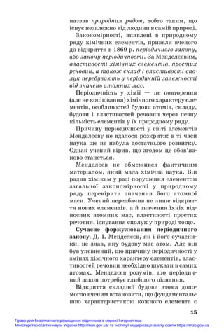 назвав природним рядом, тобто таким, що
існує незалежно від людини в самій природі.
Закономірності, виявлені в природному
ряду хімічних елементів, привели вченого
до відкриття в 1869 р. періодичного закону,
або закону періодичності. За Менделєєвим,
властивості хімічних елементів, простих
речовин, а також склад і властивості спо
лук перебувають у періодичній залежності
від значень атомних мас.
Періодичність у хімії — це повторення
(але не копіювання) хімічного характеру еле#
ментів, особливостей будови атомів, складу,
будови і властивостей речовин через певну
кількість елементів у їх природному ряду.
Причину періодичності у світі елементів
Менделєєву не вдалося розкрити: в ті часи
наука ще не набула достатнього розвитку.
Однак учений вірив, що згодом це обов’яз#
ково станеться.
Менделєєв не обмежився фактичним
матеріалом, який мала хімічна наука. Він
радив хімікам у разі порушення елементом
загальної закономірності у природному
ряду перевірити значення його атомної
маси. Учений передбачив не лише відкрит#
тя нових елементів, а й значення їхніх від#
носних атомних мас, властивості простих
речовин, існування сполук у природі тощо.
Сучасне формулювання періодичного
закону. Д. І. Менделєєв, як і його сучасни#
ки, не знав, яку будову має атом. Але він
був упевнений, що причину періодичності у
змінах хімічного характеру елементів, влас#
тивостей речовин необхідно шукати в самих
атомах. Менделєєв розумів, що періодич#
ний закон потребує глибшого пізнання.
Відкриття складної будови атома допо#
могло вченим встановити, що фундаменталь#
ною характеристикою кожного елемента є
15
Право для безоплатного розміщення підручника в мережі Інтернет має
Міністерство освіти і науки України http://mon.gov.ua/ та Інститут модернізації змісту освіти https://imzo.gov.ua
 