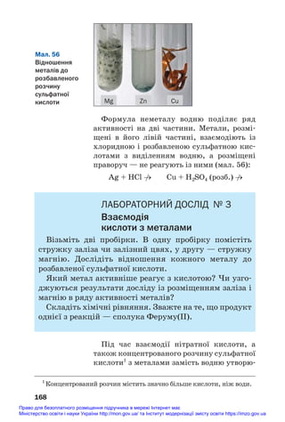 Формула неметалу водню поділяє ряд
активності на дві частини. Метали, розмі#
щені в його лівій частині, взаємодіють із
хлоридною і розбавленою сульфатною кис#
лотами з виділенням водню, а розміщені
праворуч — не реагують із ними (мал. 56):
Ag + HCl →
/ Cu + H2SO4 (розб.) →
/
ЛАБОРАТОРНИЙ ДОСЛІД № 3
Взаємодія
кислоти з металами
Візьміть дві пробірки. В одну пробірку помістіть
стружку заліза чи залізний цвях, у другу — стружку
магнію. Дослідіть відношення кожного металу до
розбавленої сульфатної кислоти.
Який метал активніше реагує з кислотою? Чи узго#
джуються результати досліду із розміщенням заліза і
магнію в ряду активності металів?
Складіть хімічні рівняння. Зважте на те, що продукт
однієї з реакцій — сполука Феруму(ІІ).
Під час взаємодії нітратної кислоти, а
також концентрованого розчину сульфатної
кислоти1
з металами замість водню утворю#
168
Мал. 56
Відношення
металів до
розбавленого
розчину
сульфатної
кислоти Cu
Zn
Mg
1
Концентрований розчин містить значно більше кислоти, ніж води.
Право для безоплатного розміщення підручника в мережі Інтернет має
Міністерство освіти і науки України http://mon.gov.ua/ та Інститут модернізації змісту освіти https://imzo.gov.ua
 