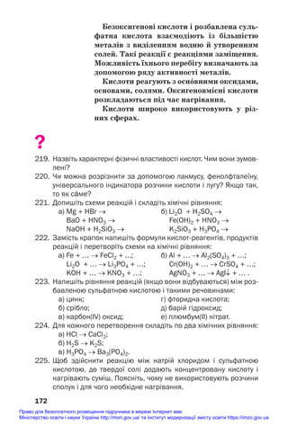 Безоксигенові кислоти і розбавлена суль/
фатна кислота взаємодіють із більшістю
металів з виділенням водню й утворенням
солей. Такі реакції є реакціями заміщення.
Можливість їхнього перебігу визначають за
допомогою ряду активності металів.
Кислоти реагують з осн¼вними оксидами,
основами, солями. Оксигеновмісні кислоти
розкладаються під час нагрівання.
Кислоти широко використовують у різ/
них сферах.
?
219. Назвіть характерні фізичні властивості кислот. Чим вони зумов
лені?
220. Чи можна розрізнити за допомогою лакмусу, фенолфталеїну,
універсального індикатора розчини кислоти і лугу? Якщо так,
то як сŽме?
221. Допишіть схеми реакцій і складіть хімічні рівняння:
а) Mg + HBr → б) Li2O + H2SO4 →
BaO + HNO3 → Fe(ОН)2 + HNO3 →
NaOH + H2SiO3 → K2SiO3 + H3PO4 →
222. Замість крапок напишіть формули кислотреагентів, продуктів
реакцій і перетворіть схеми на хімічні рівняння:
а) Fe + … → FeCl2 + ...; б) Al + … → Al2(SO4)3 + …;
Li2O + … → Li3PO4 + …; Сr(ОН)2 + … → СrSO4 + …;
KOH + … → KNO3 + …; AgNO3 + … → AgI↓ + … .
223. Напишіть рівняння реакцій (якщо вони відбуваються) між роз
бавленою сульфатною кислотою і такими речовинами:
а) цинк; г) фторидна кислота;
б) срібло; д) барій гідроксид;
в) карбон(ІV) оксид; е) плюмбум(ІІ) нітрат.
224. Для кожного перетворення складіть по два хімічних рівняння:
а) HCl → CaCl2;
б) H2S → K2S;
в) H3РO4 → Ba3(РO4)2.
225. Щоб здійснити реакцію між натрій хлоридом і сульфатною
кислотою, до твердої солі додають концентровану кислоту і
нагрівають суміш. Поясніть, чому не використовують розчини
сполук і для чого необхідне нагрівання.
172
Право для безоплатного розміщення підручника в мережі Інтернет має
Міністерство освіти і науки України http://mon.gov.ua/ та Інститут модернізації змісту освіти https://imzo.gov.ua
 