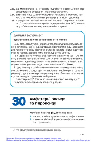 30
30
226. За матеріалами з інтернету підготуйте повідомлення про
використання фторидної (плавикової) кислоти.
227. Визначте масу розчину сульфатної кислоти з її масовою част
кою 5 %, необхідну для нейтралізації 8 г натрій гідроксиду.
228. У результаті реакції достатньої кількості хлоридної кислоти
із 10 г суміші порошків срібла і цинку виділилося 0,7 л водню
(н. у.). Обчисліть масову частку срібла в суміші.
ДОМАШНІЙ ЕКСПЕРИМЕНТ
Дія розчинів деяких речовин на соки овочів
Соки столового буряка, червоноголової капусти містять забарв
лені речовини, що є індикаторами. Пропонуємо вам дослідити
дію лимонного соку, розчинів оцтової кислоти (оцту), харчової
соди та господарського мила на сік одного із овочів.
Із подрібненого буряка або капусти приготуйте 10—20 мл
соку, вилийте його у склянку зі 100 мл води і перемішайте суміш.
Розподіліть рідину (однаковими об’ємами) у п’ять склянок. При
готуйте також розчини соди і мила об’ємами 30—40 мл.
В одну склянку з розбавленим овочевим соком додайте чайну
ложку лимонного соку, у другу — таку саму порцію оцту, в третю —
розчину соди, а в четверту — розчину мила. Вміст п’ятої склянки
слугуватиме для порівняння забарвлень.
Що спостерігаєте? У яких розчинах виявлено кислоту, луг1
?
Результати експерименту запишіть у зошит.
173
1
Луг є продуктом реакцій соди і мила з водою.
Амфотерні оксиди
та гідроксиди
Матеріал параграфа допоможе вам:
 з’ясувати, які сполуки називають амфотерними;
 зрозуміти хімічний характер амфотерних окси
дів і гідроксидів;
Право для безоплатного розміщення підручника в мережі Інтернет має
Міністерство освіти і науки України http://mon.gov.ua/ та Інститут модернізації змісту освіти https://imzo.gov.ua
 