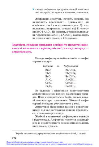 складати формули продуктів реакцій амфотер
них сполук із оксидами, кислотами, основами.
Амфотерні сполуки. Існують оксиди, які
виявляють властивості, притаманні як
осн¼вним, так і кислотним оксидам. До них
належать, наприклад, згадані в § 11 сполу#
ки BeO і Al2O3. Ці оксиди, а також відповід#
ні гідроксиди Be(OH)2 і Al(OH)3 взаємодіють
не лише з кислотами, а й із лугами.
Здатність сполуки виявляти осн¼вні та кислотні влас/
тивості називають амфотерністю1
, а саму сполуку —
амфотерною.
Наводимо формули найважливіших амфо#
терних сполук:
Оксиди ⇔ Гідроксиди
ZnO Zn(OH)2
PbO Pb(OH)2
SnO Sn(OH)2
Al2O3 Al(OH)3
Cr2O3 Cr(OH)3
Fe2O3 Fe(OH)3
За будовою і фізичними властивостями
амфотерні оксиди подібні до осн¼вних окси#
дів. Вони складаються з йонів, мають висо#
кі температури плавлення. Жодний амфо#
терний оксид не розчиняється у воді.
Амфотерні гідроксиди також є нерозчин#
ними; під час нагрівання вони не плавлять#
ся, а зазнають розкладу.
Хімічні властивості амфотерних оксидів
і гідроксидів. Амфотерні сполуки взаємоді#
ють із кислотними та осн¼вними оксидами,
кислотами, лугами.
174
1
Термін походить від грецького слова amphoteros — і той, і інший.
Право для безоплатного розміщення підручника в мережі Інтернет має
Міністерство освіти і науки України http://mon.gov.ua/ та Інститут модернізації змісту освіти https://imzo.gov.ua
 