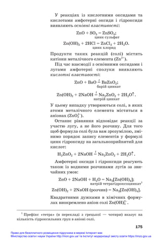 У реакціях із кислотними оксидами та
кислотами амфотерні оксиди і гідроксиди
виявляють осн¼вні властивості:
ZnO + SO3 = ZnSO4;
цинк сульфат
Zn(OH)2 + 2HCl = ZnCl2 + 2H2O.
цинк хлорид
Продукти таких реакцій (солі) містять
катіони металічного елемента (Zn2+
).
Під час взаємодії з осн¼вними оксидами і
лугами амфотерні сполуки виявляють
кислотні властивості:
t
ZnO + BaO = BaZnO2;
барій цинкат
t
Zn(OH)2 + 2NaOH = Na2ZnO2 + 2H2O↑.
натрій цинкат
У цьому випадку утворюються солі, в яких
атоми металічного елемента містяться в
аніонах (ZnO2
2–
).
Останнє рівняння відповідає реакції за
участю лугу, а не його розчину. Для того
щоб формула солі була вам зрозумілою, змі#
нимо порядок запису елементів у формулі
цинк гідроксиду на загальноприйнятий для
кислот:
t
H2ZnO2 + 2NaOH = Na2ZnO2 + 2H2O↑.
Амфотерні оксиди і гідроксиди реагують
також із водними розчинами лугів за зви#
чайних умов:
ZnO + 2NaOH + H2O = Na2[Zn(OH)4];
натрій тетрагідроксоцинкат1
Zn(OH)2 + 2NaOH (розчин) = Na2[Zn(OH)4].
Квадратними дужками в хімічних форму#
лах виокремлено аніон солі Zn(OH)4
2–
.
175
1
Префікс «тетра» (в перекладі з грецької — чотири) вказує на
кількість гідроксильних груп в аніоні солі.
Право для безоплатного розміщення підручника в мережі Інтернет має
Міністерство освіти і науки України http://mon.gov.ua/ та Інститут модернізації змісту освіти https://imzo.gov.ua
 
