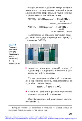 Якщо алюміній гідроксид реагує з водним
розчином лугу, то утворюються солі, в яких
аніони містять гідроксильні групи (реакції
відбуваються за звичайних умов):
Al(OH)3 + 3KOH (розчин) = K3[Al(OH)6];
калій
гексагідроксоалюмінат1
Al(OH)3 + KOH (розчин) = K[Al(OH)4].
калій
тетрагідроксоалюмінат
На малюнку 59 показано результат дослі#
ду, який засвідчує амфотерність хром(ІІІ)
гідроксиду Cr(OH)3.
177
1
Префікс «гекса» (в перекладі з грецької — шість) указує на
кількість гідроксильних груп в аніоні солі.
а
HCl NaOH
б
Cr(OH)3
⇒
⇐
Мал. 59.
Результат
взаємодії
хром(ІІІ)
гідроксиду:
а — із
кислотою;
б — із
розчином лугу
 Складіть рівняння реакцій хром(ІІІ)
гідроксиду з хлоридною кислотою і роз#
чином натрій гідроксиду.
Під час нагрівання амфотерні гідроксиди,
як і нерозчинні основи, розкладаються на
відповідні оксиди і воду:
t
Zn(OH)2 = ZnO + H2O↑.
 Напишіть рівняння реакції термічного
розкладу алюміній гідроксиду.
Матеріал, викладений у параграфі, узагаль#
нює схема 10.
Право для безоплатного розміщення підручника в мережі Інтернет має
Міністерство освіти і науки України http://mon.gov.ua/ та Інститут модернізації змісту освіти https://imzo.gov.ua
 