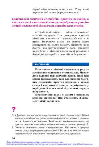 заряд ядра атома, а не маса. Тому нині
періодичний закон формулюють так:
властивості хімічних елементів, простих речовин, а
також склад і властивості сполук перебувають у періо/
дичній залежності від значень зарядів ядер атомів.
Періодичний закон — один із основних
законів природи. Він розкриває єдність
хімічних елементів і взаємозв’язок між
ними. Вивчаючи хімію, ви будете часто
звертатися до цього закону, знайдете нові
факти, що підтверджують його, зможете
передбачати хімічні властивості речовин і
ймовірність перебігу реакцій за їх участю.
ВИСНОВКИ
Розмістивши хімічні елементи в ряд за
зростанням відносних атомних мас, Менде/
лєєв відкрив періодичний закон. Нині цей
закон формулюють так: властивості хіміч/
них елементів, простих речовин, а також
склад і властивості сполук перебувають у
періодичній залежності від значень зарядів
ядер атомів.
Періодичний закон є одним з основних
законів природи. Він становить фунда/
мент хімічної науки.
?
6. У фрагменті природного ряду елементів, який починається з Літію і
закінчується Флуором, укажіть хімічний характер кожного елемен
та і тип його простої речовини. Який метал і який неметал серед цих
простих речовин мають бути найактивнішими в хімічних реакціях?
7. Поясніть значення слова «періодичність». Які зміни у природі
можна охарактеризувати цим словом? Зіставте за змістом слово
«періодичність» зі словами «неперервність», «поступовість».
16
Право для безоплатного розміщення підручника в мережі Інтернет має
Міністерство освіти і науки України http://mon.gov.ua/ та Інститут модернізації змісту освіти https://imzo.gov.ua
 