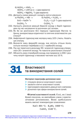 31
31
б) Al(OH)3 + HNO3 →
Al(OH)3 + LiOH (рн) → (два варіанти)
t
Al(OH)3 + Mg(OH)2 → (два варіанти)
231. Допишіть схеми реакцій і складіть хімічні рівняння:
а) Pb(OH)2 + HBr → б) Fe(OH)3 + H2SO4 →
t t
SnO + NaOH → Cr2O3 + Li2O → (два варіанти)
t t
Sn(OH)2 → Cr(OH)3 →
232. Напишіть рівняння реакцій берилій оксиду з барій гідрокси
дом під час нагрівання та розчином цієї основи.
233. Як би ви розпізнали білі порошки гідроксидів Магнію та
Цинку, використавши відмінності в хімічних властивостях цих
сполук?
234. Амфотерний гідроксид має молярну масу 103 г/моль. Назвіть
цю сполуку.
235. Визначте масу ферум(ІІІ) оксиду, яка містить стільки йонів,
скільки молекул перебуває в 11 г карбон(IV) оксиду.
236. Під час термічного розкладу 39 г алюміній гідроксиду утвори
лося 20 г алюміній оксиду. Чи повністю розклалася сполука?
237. Обчисліть масу плюмбум(ІІ) оксиду, яка прореагує із 200 г роз
чину натрій гідроксиду з масовою часткою лугу 10 %.
179
Властивості
та використання солей
Матеріал параграфа допоможе вам:
 з’ясувати фізичні властивості солей;
 засвоїти хімічні властивості солей;
 прогнозувати можливість реакції солі з металом;
 дізнатися про сфери використання солей.
Фізичні властивості солей. Солі, як і інші
йонні сполуки, за звичайних умов є криста#
лічними речовинами. Вони здебільшого
мають високі температури плавлення:
NaCl 801 °C; K2SO4 1069 °C;
CaSiO3 1540 °C.
Право для безоплатного розміщення підручника в мережі Інтернет має
Міністерство освіти і науки України http://mon.gov.ua/ та Інститут модернізації змісту освіти https://imzo.gov.ua
 