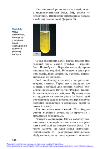 180
Мал. 60.
Осад
плюмбум(ІІ)
йодиду, що
утворився
після
охолодження
гарячого
розчину
сполуки PbI2
Серед розчинних солей натрій хлорид має
солоний смак, магній сульфат — гіркий.
Солі Плюмбуму і Берилію солодкі, проте
надзвичайно отруйні. Виявляючи смак різ#
них солей, деякі алхіміки, напевно, попла#
тилися за це життям.
Солі по#різному впливають на рослини,
тварин, людину. Серед них є сполуки, що
містять необхідні для рослин хімічні еле#
менти, передусім Нітроген, Фосфор, Калій.
Їх застосовують як добрива. Кухонну сіль
ми щоденно вживаємо разом із їжею, щоб
поповнити її запаси в організмі (ця сполука
постійно виводиться з організму разом із
потом і сечею).
Хімічні властивості солей. Солі беруть
участь у різних реакціях із простими і
складними речовинами.
Реакції з металами. Сіль у водному роз#
чині може взаємодіяти з металом з утворен#
ням нової солі та іншого металу (мал. 61).
Часто кажуть, що один метал «витісняє»
інший із солі. Це — реакція заміщення. Вона
відбувається, якщо метал#реагент активні#
Частина солей розчиняється у воді, деякі
є малорозчинними (мал. 60), решта —
нерозчинні. Відповідну інформацію подано
в таблиці розчинності (форзац ІІ).
Право для безоплатного розміщення підручника в мережі Інтернет має
Міністерство освіти і науки України http://mon.gov.ua/ та Інститут модернізації змісту освіти https://imzo.gov.ua
 