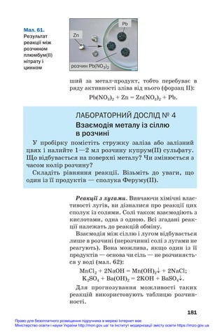 ший за метал#продукт, тобто перебуває в
ряду активності зліва від нього (форзац ІІ):
Pb(NO3)2 + Zn = Zn(NO3)2 + Pb.
ЛАБОРАТОРНИЙ ДОСЛІД № 4
Взаємодія металу із сіллю
в розчині
У пробірку помістіть стружку заліза або залізний
цвях і налийте 1—2 мл розчину купрум(ІІ) сульфату.
Що відбувається на поверхні металу? Чи змінюється з
часом колір розчину?
Складіть рівняння реакції. Візьміть до уваги, що
один із її продуктів — сполука Феруму(ІІ).
Реакції з лугами. Вивчаючи хімічні влас#
тивості лугів, ви дізналися про реакції цих
сполук із солями. Солі також взаємодіють з
кислотами, одна з одною. Всі згадані реак#
ції належать до реакцій обміну.
Взаємодія між сіллю і лугом відбувається
лише в розчині (нерозчинні солі з лугами не
реагують). Вона можлива, якщо один із її
продуктів — основа чи сіль — не розчиняєть#
ся у воді (мал. 62):
MnCl2 + 2NaOH = Mn(OH)2↓ + 2NaCl;
K2SO4 + Ba(OH)2 = 2KOH + BaSO4↓.
Для прогнозування можливості таких
реакцій використовують таблицю розчин#
ності.
181
Zn
Pb
розчин Pb(NO3)2
Мал. 61.
Результат
реакції між
розчином
плюмбум(ІІ)
нітрату і
цинком
Право для безоплатного розміщення підручника в мережі Інтернет має
Міністерство освіти і науки України http://mon.gov.ua/ та Інститут модернізації змісту освіти https://imzo.gov.ua
 