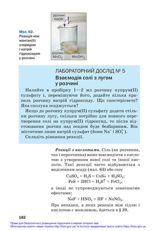 ЛАБОРАТОРНИЙ ДОСЛІД № 5
Взаємодія солі з лугом
у розчині
Налийте в пробірку 1—2 мл розчину купрум(ІІ)
сульфату і, перемішуючи його, додайте кілька кра#
пель розчину натрій гідроксиду. Що спостерігаєте?
Яка сполука осаджується?
Якщо до розчину купрум(ІІ) сульфату додати стіль#
ки розчину лугу, скільки потрібно для повного пере#
творення солі на купрум(ІІ) гідроксид, то після від#
стоювання розчин над осадом буде безбарвним. Він
міститиме лише натрій сульфат (йони Na+
і SO4
2–
).
Складіть рівняння реакції.
Реакції з кислотами. Сіль (як розчинна,
так і нерозчинна) може взаємодіяти з кисло#
тою з утворенням нової солі та іншої кис#
лоти. Такі реакції часто відбуваються з
виділенням осаду (мал. 63) або газу
CuSO4 + H2S = CuS↓ + H2SO4;
FeS + 2HCl = H2S↑ + FeCl2,
а іноді не супроводжуються зовнішніми
ефектами:
NaF + HNO3 = HF + NaNO3.
Про випадки, в яких реакція між сіллю і
кислотою є можливою, йдеться в § 29.
182
Мал. 62.
Реакція між
манган(ІІ)
хлоридом
і натрій
гідроксидом
у розчині
розчин
NaOH
розчин
MnCl2 Mn(OH)2
Право для безоплатного розміщення підручника в мережі Інтернет має
Міністерство освіти і науки України http://mon.gov.ua/ та Інститут модернізації змісту освіти https://imzo.gov.ua
 