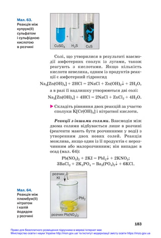 Солі, що утворилися в результаті взаємо#
дії амфотерних сполук із лугами, також
реагують з кислотами. Якщо кількість
кислоти невелика, одним із продуктів реак#
ції є амфотерний гідроксид
Na2[Zn(OH)4] + 2HCl = 2NaCl + Zn(OH)2↓ + 2H2О,
а в разі її надлишку утворюються дві солі:
Na2[Zn(OH)4] + 4HCl = 2NaCl + ZnCl2 + 4H2О.
 Складіть рівняння двох реакцій за участю
сполуки K[Cr(OH)4] і нітратної кислоти.
Реакції з іншими солями. Взаємодія між
двома солями відбувається лише в розчині
(реагенти мають бути розчинними у воді) з
утворенням двох нових солей. Реакція
можлива, якщо один із її продуктів є нероз#
чинним або малорозчинним; він випадає в
осад (мал. 64):
Pb(NO3)2 + 2KI = PbI2↓ + 2KNO3;
3BaCl2 + 2K3PO4 = Ba3(PO4)2↓ + 6KCl.
183
Мал. 63.
Реакція між
купрум(ІІ)
сульфатом
і сульфідною
кислотою
в розчині CuSO4
+ →
H2S CuS
Мал. 64.
Реакція між
плюмбум(ІІ)
нітратом
і калій
йодидом
у розчині розчин Pb(NO3)2
PbI2
розчин
KI
Право для безоплатного розміщення підручника в мережі Інтернет має
Міністерство освіти і науки України http://mon.gov.ua/ та Інститут модернізації змісту освіти https://imzo.gov.ua
 