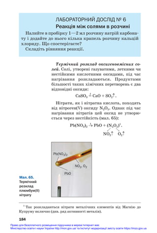 ЛАБОРАТОРНИЙ ДОСЛІД № 6
Реакція між солями в розчині
Налийте в пробірку 1—2 мл розчину натрій карбона#
ту і додайте до нього кілька крапель розчину кальцій
хлориду. Що спостерігаєте?
Складіть рівняння реакції.
Термічний розклад оксигеновмісних со
лей. Солі, утворені газуватими, леткими чи
нестійкими кислотними оксидами, під час
нагрівання розкладаються. Продуктами
більшості таких хімічних перетворень є два
відповідні оксиди:
t
CaSO3 = CaO + SO2↑.
Нітрати, як і нітратна кислота, походять
від нітроген(V) оксиду N2O5. Однак під час
нагрівання нітратів цей оксид не утворю#
ється через нестійкість (мал. 65):
t
Pb(NO3)2 → PbO + (N2O5)1
.

NO2↑ O2↑
184
1
Так розкладаються нітрати металічних елементів від Магнію до
Купруму включно (див. ряд активності металів).
Мал. 65.
Термічний
розклад
плюмбум(ІІ)
нітрату
Pb(NO3)2
NO2, O2
PbO
Право для безоплатного розміщення підручника в мережі Інтернет має
Міністерство освіти і науки України http://mon.gov.ua/ та Інститут модернізації змісту освіти https://imzo.gov.ua
 