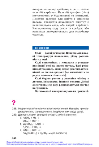пишуть на дошці крейдою, а це — також
кальцій карбонат. Кальцій сульфат (гіпс)
застосовують у будівництві та медицині.
Простим засобом для миття і чищення
посуду, предметів домашнього вжитку є
кальцинована сода, або натрій карбонат.
Кальциновану соду разом із крейдою або
вапняком використовують для виробниц#
тва скла.
ВИСНОВКИ
Солі — йонні речовини. Вони мають висо/
кі температури плавлення, різну розчин/
ність у воді.
Солі взаємодіють з металами з утворен/
ням іншої солі та іншого металу. Такі реак/
ції відбуваються, якщо метал/реагент актив/
ніший за метал/продукт (це визначають за
рядом активності металів).
Солі беруть участь у реакціях обміну з
лугами, кислотами, іншими солями. Деякі
оксигеновмісні солі розкладаються під час
нагрівання.
Багато солей використовують на практиці.
?
238. Охарактеризуйте фізичні властивості солей. Наведіть прикла
ди розчинних, малорозчинних і нерозчинних у воді солей.
239. Допишіть схеми реакцій і складіть хімічні рівняння:
a) HgSO4 + Mg →
SrSO3 + HBr →
б) Cа(NO3)2 + LiOH →
K3PO4 + FeCl3 →
в) СrSO4 + KOH →
Na2[Sn(OH)4] + H2SO4 → (два варіанти)
186
Право для безоплатного розміщення підручника в мережі Інтернет має
Міністерство освіти і науки України http://mon.gov.ua/ та Інститут модернізації змісту освіти https://imzo.gov.ua
 