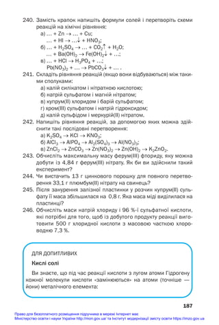 240. Замість крапок напишіть формули солей і перетворіть схеми
реакцій на хімічні рівняння:
а) … + Zn → … + Cu;
… + HI → …↓ + HNO3;
б) … + H2SO4 → … + CO2↑ + H2O;
… + Ва(OH)2 → Fe(OH)2↓ + …;
в) … + HCl → H3PO4 + …;
Pb(NO3)2 + … → PbCO3↓ + … .
241. Складіть рівняння реакцій (якщо вони відбуваються) між таки
ми сполуками:
а) калій силікатом і нітратною кислотою;
б) натрій сульфатом і магній нітратом;
в) купрум(ІІ) хлоридом і барій сульфатом;
г) хром(ІІІ) сульфатом і натрій гідроксидом;
д) калій сульфідом і меркурій(ІІ) нітратом.
242. Напишіть рівняння реакцій, за допомогою яких можна здій
снити такі послідовні перетворення:
а) K2SO4 → KCl → KNO3;
б) AlCl3 → AlPO4 → Al2(SO4)3 → Al(NO3)3;
в) ZnCl2 → ZnCO3 → Zn(NO3)2 → Zn(OH)2 → K2ZnO2.
243. Обчисліть максимальну масу ферум(ІІІ) фториду, яку можна
добути із 4,84 г ферум(ІІІ) нітрату. Як би ви здійснили такий
експеримент?
244. Чи вистачить 13 г цинкового порошку для повного перетво
рення 33,1 г плюмбум(ІІ) нітрату на свинець?
245. Після занурення залізної пластинки у розчин купрум(ІІ) суль
фату її маса збільшилася на 0,8 г. Яка маса міді виділилася на
пластинці?
246. Обчисліть маси натрій хлориду і 96 %ї сульфатної кислоти,
які потрібні для того, щоб із добутого продукту реакції виго
товити 500 г хлоридної кислоти з масовою часткою хлоро
водню 7,3 %.
ДЛЯ ДОПИТЛИВИХ
Кислі солі
Ви знаєте, що під час реакції кислоти з лугом атоми Гідрогену
кожної молекули кислоти «замінюються» на атоми (точніше —
йони) металічного елемента:
187
Право для безоплатного розміщення підручника в мережі Інтернет має
Міністерство освіти і науки України http://mon.gov.ua/ та Інститут модернізації змісту освіти https://imzo.gov.ua
 