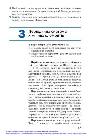 3
3
8. Періодичною чи поступовою є зміна максимальних значень
валентності елементів у їх природному ряду? Відповідь проілюс
труйте прикладами.
9. Укажіть відмінність між сучасним формулюванням періодичного
закону і тим, яке дав Менделєєв.
17
Періодична система
хімічних елементів
Матеріал параграфа допоможе вам:
 отримати додаткову інформацію про структуру
періодичної системи;
 користуватися коротким і довгим варіантами
періодичної системи.
Періодична система — джерело відомос/
тей про хімічні елементи. Після того як
Д. І. Менделєєв поділив природний ряд
хімічних елементів на фрагменти, він роз#
містив під першим фрагментом другий, під
другим — третій і т. д. Утворилася таб#
лиця, а в її стовпчиках опинилися подібні
елементи — лужні, лужноземельні, галоге#
ни тощо. Так було створено періодичну
систему хімічних елементів.
Періодична система елементів є невід’єм#
ним атрибутом шкільного хімічного кабіне#
ту. Її можна знайти в кожному підручнику з
хімії. Періодичною системою постійно корис#
туються всі, хто вивчає або викладає хімію,
добуває чи досліджує речовини. За розмі#
щенням елемента в періодичній системі
можна з’ясувати склад і будову його атома,
передбачити хімічні властивості утворених
елементом простої речовини, різних сполук.
Періодична система має форму таблиці.
Тому її називають табличним виразом
Право для безоплатного розміщення підручника в мережі Інтернет має
Міністерство освіти і науки України http://mon.gov.ua/ та Інститут модернізації змісту освіти https://imzo.gov.ua
 
