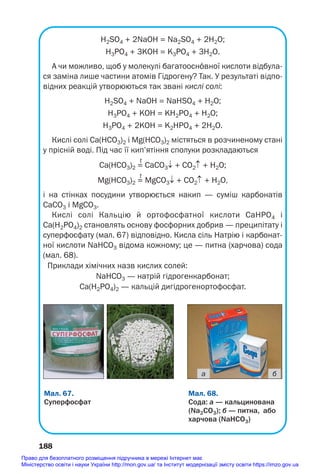 Н2SO4 + 2NaOH = Na2SO4 + 2H2O;
H3PO4 + 3KOH = K3PO4 + 3H2O.
А чи можливо, щоб у молекулі багатоосн¼вної кислоти відбула
ся заміна лише частини атомів Гідрогену? Так. У результаті відпо
відних реакцій утворюються так звані кислі солі:
Н2SO4 + NaOH = NaHSO4 + H2O;
H3PO4 + KOH = KН2PO4 + H2O;
H3PO4 + 2KOH = K2HPO4 + 2H2O.
Кислі солі Са(НСО3)2 і Mg(HCO3)2 містяться в розчиненому стані
у прісній воді. Під час її кип’ятіння сполуки розкладаються
t
Са(НСО3)2 = СаСО3↓ + СО2↑ + Н2О;
t
Mg(НСО3)2 = MgСО3↓ + СО2↑ + Н2О,
і на стінках посудини утворюється накип — суміш карбонатів
СаСО3 і MgCO3.
Кислі солі Кальцію й ортофосфатної кислоти CaHPO4 і
Ca(H2PO4)2 становлять основу фосфорних добрив — преципітату і
суперфосфату (мал. 67) відповідно. Кисла сіль Натрію і карбонат
ної кислоти NaHCO3 відома кожному; це — питна (харчова) сода
(мал. 68).
Приклади хімічних назв кислих солей:
NaHCO3 — натрій гідрогенкарбонат;
Ca(H2PO4)2 — кальцій дигідрогенортофосфат.
188
Мал. 68.
Cода: а — кальцинована
(Na2CO3); б — питна, або
харчова (NaHCO3)
Мал. 67.
Суперфосфат
а б
Право для безоплатного розміщення підручника в мережі Інтернет має
Міністерство освіти і науки України http://mon.gov.ua/ та Інститут модернізації змісту освіти https://imzo.gov.ua
 