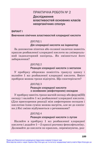 ПРАКТИЧНА РОБОТА № 2
Дослідження
властивостей основних класів
неорганічних сполук
ВАРІАНТ І
Вивчення хімічних властивостей хлоридної кислоти
ДОСЛІД 1
Дія хлоридної кислоти на індикатор
За допомогою піпетки або скляної палички нанесіть
краплю розбавленої хлоридної кислоти на універсаль#
ний індикаторний папірець. Як змінюється його
забарвлення?
ДОСЛІД 2
Реакція хлоридної кислоти з металом
У пробірку обережно помістіть гранулу цинку і
налийте 1 мл розбавленої хлоридної кислоти. Вміст
пробірки можна трохи підігріти. Що спостерігаєте?
ДОСЛІД 3
Реакція хлоридної кислоти
з осн¼вним (амфотерним) оксидом
У пробірку внесіть трохи магній оксиду або ферум(ІІІ)
оксиду і налийте 1 мл розбавленої хлоридної кислоти.
(Для прискорення реакції між амфотерним оксидом і
кислотою їхню суміш можна нагріти, але не до кипін#
ня.) Які зміни відбуваються з речовинами?
ДОСЛІД 4
Реакція хлоридної кислоти з лугом
Налийте в пробірку 1 мл розбавленої хлоридної
кислоти і додайте 1—2 краплі розчину фенолфталеїну.
Доливайте до кислоти по краплях, перемішуючи, роз#
189
Право для безоплатного розміщення підручника в мережі Інтернет має
Міністерство освіти і науки України http://mon.gov.ua/ та Інститут модернізації змісту освіти https://imzo.gov.ua
 