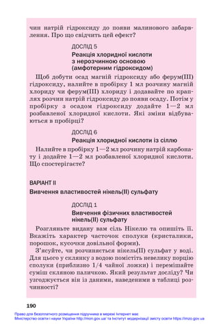 чин натрій гідроксиду до появи малинового забарв#
лення. Про що свідчить цей ефект?
ДОСЛІД 5
Реакція хлоридної кислоти
з нерозчинною основою
(амфотерним гідроксидом)
Щоб добути осад магній гідроксиду або ферум(ІІІ)
гідроксиду, налийте в пробірку 1 мл розчину магній
хлориду чи ферум(ІІІ) хлориду і додавайте по крап#
лях розчин натрій гідроксиду до появи осаду. Потім у
пробірку з осадом гідроксиду додайте 1—2 мл
розбавленої хлоридної кислоти. Які зміни відбува#
ються в пробірці?
ДОСЛІД 6
Реакція хлоридної кислоти із сіллю
Налийте в пробірку 1—2 мл розчину натрій карбона#
ту і додайте 1—2 мл розбавленої хлоридної кислоти.
Що спостерігаєте?
ВАРІАНТ ІІ
Вивчення властивостей нікель(ІІ) сульфату
ДОСЛІД 1
Вивчення фізичних властивостей
нікель(ІІ) сульфату
Розгляньте видану вам сіль Нікелю та опишіть її.
Вкажіть характер часточок сполуки (кристалики,
порошок, кусочки довільної форми).
З’ясуйте, чи розчиняється нікель(ІІ) сульфат у воді.
Для цього у склянку з водою помістіть невелику порцію
сполуки (приблизно 1/4 чайної ложки) і перемішайте
суміш скляною паличкою. Який результат досліду? Чи
узгоджується він із даними, наведеними в таблиці роз#
чинності?
190
Право для безоплатного розміщення підручника в мережі Інтернет має
Міністерство освіти і науки України http://mon.gov.ua/ та Інститут модернізації змісту освіти https://imzo.gov.ua
 
