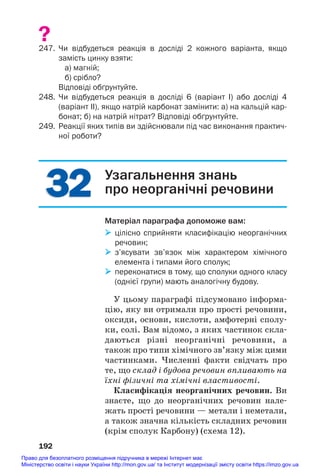 32
32
?
247. Чи відбудеться реакція в досліді 2 кожного варіанта, якщо
замість цинку взяти:
а) магній;
б) срібло?
Відповіді обґрунтуйте.
248. Чи відбудеться реакція в досліді 6 (варіант І) або досліді 4
(варіант ІІ), якщо натрій карбонат замінити: а) на кальцій кар
бонат; б) на натрій нітрат? Відповіді обґрунтуйте.
249. Реакції яких типів ви здійснювали під час виконання практич
ної роботи?
192
Узагальнення знань
про неорганічні речовини
Матеріал параграфа допоможе вам:
 цілісно сприйняти класифікацію неорганічних
речовин;
 з’ясувати зв’язок між характером хімічного
елемента і типами його сполук;
 переконатися в тому, що сполуки одного класу
(однієї групи) мають аналогічну будову.
У цьому параграфі підсумовано інформа#
цію, яку ви отримали про прості речовини,
оксиди, основи, кислоти, амфотерні сполу#
ки, солі. Вам відомо, з яких частинок скла#
даються різні неорганічні речовини, а
також про типи хімічного зв’язку між цими
частинками. Численні факти свідчать про
те, що склад і будова речовин впливають на
їхні фізичні та хімічні властивості.
Класифікація неорганічних речовин. Ви
знаєте, що до неорганічних речовин нале#
жать прості речовини — метали і неметали,
а також значна кількість складних речовин
(крім сполук Карбону) (схема 12).
Право для безоплатного розміщення підручника в мережі Інтернет має
Міністерство освіти і науки України http://mon.gov.ua/ та Інститут модернізації змісту освіти https://imzo.gov.ua
 