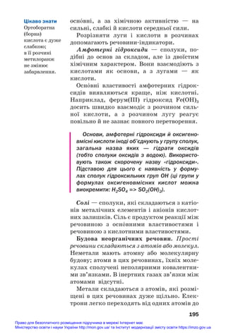осн¼вні, а за хімічною активністю — на
сильні, слабкі й кислоти середньої сили.
Розрізняти луги і кислоти в розчинах
допомагають речовини#індикатори.
Амфотерні гідроксиди — сполуки, по#
дібні до основ за складом, але із двоїстим
хімічним характером. Вони взаємодіють з
кислотами як основи, а з лугами — як
кислоти.
Осн¼вні властивості амфотерних гідрок#
сидів виявляються краще, ніж кислотні.
Наприклад, ферум(ІІІ) гідроксид Fe(OH)3
досить швидко взаємодіє з розчином силь#
ної кислоти, а з розчином лугу реагує
повільно й не зазнає повного перетворення.
Основи, амфотерні гідроксиди й оксигено
вмісні кислоти іноді об’єднують у групу сполук,
загальна назва яких — гідрати оксидів
(тобто сполуки оксидів з водою). Використо
вують також скорочену назву «гідроксиди».
Підставою для цього є наявність у форму
лах сполук гідроксильних груп OH (ці групи у
формулах оксигеновмісних кислот можна
виокремити: H2SO4 = SO2(OH)2).
Солі — сполуки, які складаються з катіо#
нів металічних елементів і аніонів кислот#
них залишків. Сіль є продуктом реакції між
речовиною з осн¼вними властивостями і
речовиною з кислотними властивостями.
Будова неорганічних речовин. Прості
речовини складаються з атомів або молекул.
Неметали мають атомну або молекулярну
будову; атоми в цих речовинах, їхніх моле#
кулах сполучені неполярними ковалентни#
ми зв’язками. В інертних газах зв’язки між
атомами відсутні.
Метали складаються з атомів, які розмі#
щені в цих речовинах дуже щільно. Елек#
трони легко переходять від одних атомів до
195
Цікаво знати
Ортоборатна
(борна)
кислота є дуже
слабкою;
в її розчині
метилоранж
не змінює
забарвлення.
Право для безоплатного розміщення підручника в мережі Інтернет має
Міністерство освіти і науки України http://mon.gov.ua/ та Інститут модернізації змісту освіти https://imzo.gov.ua
 