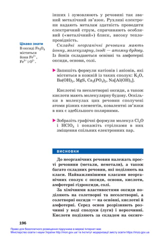 інших і зумовлюють у речовині так зва#
ний металічний зв’язок. Рухливі електро#
ни надають металам здатність проводити
електричний струм, спричиняють особли#
вий («металічний») блиск, високу тепло#
провідність.
Складні неорганічні речовини мають
йонну, молекулярну, іноді — атомну будову.
Із йонів складаються осн¼вні та амфотерні
оксиди, основи, солі.
 Запишіть формули катіонів і аніонів, які
містяться в кожній із таких сполук: K2O,
Ba(OH)2, MgS, Ca3(PO4)2, Na[Al(OH)4].
Кислотні та несолетворні оксиди, а також
кислоти мають молекулярну будову. Оскіль#
ки в молекулах цих речовин сполучені
атоми різних елементів, ковалентні зв’язки
в них є здебільшого полярними.
 Зобразіть графічні формули молекул Cl2O
і HClO3 і покажіть стрілками в них
зміщення спільних електронних пар.
ВИСНОВКИ
До неорганічних речовин належать прос/
ті речовини (метали, неметали), а також
багато складних речовин, які поділяють на
класи. Найважливішими класами неорга/
нічних сполук є оксиди, основи, кислоти,
амфотерні гідроксиди, солі.
За хімічними властивостями оксиди по/
діляють на солетворні та несолетворні, а
солетворні оксиди — на осн¼вні, кислотні й
амфотерні. Серед основ розрізняють роз/
чинні у воді сполуки (луги) і нерозчинні.
Кислоти поділяють за складом на оксиге/
196
Цікаво знати
В оксиді Fe3O4
містяться
йони Fe2+
,
Fe3+
і О2–
.
Право для безоплатного розміщення підручника в мережі Інтернет має
Міністерство освіти і науки України http://mon.gov.ua/ та Інститут модернізації змісту освіти https://imzo.gov.ua
 