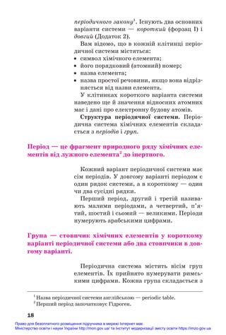 періодичного закону1
. Існують два основних
варіанти системи — короткий (форзац І) і
довгий (Додаток 2).
Вам відомо, що в кожній клітинці періо#
дичної системи містяться:
• символ хімічного елемента;
• його порядковий (атомний) номер;
• назва елемента;
• назва простої речовини, якщо вона відріз#
няється від назви елемента.
У клітинках короткого варіанта системи
наведено ще й значення відносних атомних
мас і дані про електронну будову атомів.
Структура періодичної системи. Періо#
дична система хімічних елементів склада#
ється з періодів і груп.
Період — це фрагмент природного ряду хімічних еле/
ментів від лужного елемента2
до інертного.
Кожний варіант періодичної системи має
сім періодів. У довгому варіанті періодом є
один рядок системи, а в короткому — один
чи два сусідні рядки.
Перший період, другий і третій назива#
ють малими періодами, а четвертий, п’я#
тий, шостий і сьомий — великими. Періоди
нумерують арабськими цифрами.
Група — стовпчик хімічних елементів у короткому
варіанті періодичної системи або два стовпчики в дов/
гому варіанті.
Періодична система містить вісім груп
елементів. Їх прийнято нумерувати римсь#
кими цифрами. Кожна група складається з
18
1
Назва періодичної системи англійською — periodic table.
2
Перший період започатковує Гідроген.
Право для безоплатного розміщення підручника в мережі Інтернет має
Міністерство освіти і науки України http://mon.gov.ua/ та Інститут модернізації змісту освіти https://imzo.gov.ua
 