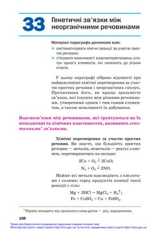 33
33 Генетичні зв’язки між
неорганічними речовинами
Матеріал параграфа допоможе вам:
 систематизувати хімічні реакції за участю прос
тих речовин;
 з’ясувати можливості взаємоперетворень спо
лук одного елемента, які належать до різних
класів.
У цьому параграфі зібрано відомості про
найважливіші хімічні перетворення за учас#
тю простих речовин і неорганічних сполук.
Прочитавши його, ви краще зрозумієте
зв’язки, які існують між різними речовина#
ми, утвореними одним і тим самим елемен#
том, а також можливості їх добування.
Взаємозв’язки між речовинами, які ґрунтуються на їх
походженні та хімічних властивостях, називають гене/
тичними1
зв’язками.
Хімічні перетворення за участю простих
речовин. Ви знаєте, що більшість простих
речовин — металів, неметалів — реагує з кис#
нем, перетворюючись на оксиди:
t
2Сu + O2 = 2СuO;
t
N2 + O2 = 2NO.
Майже всі метали взаємодіють з кислота#
ми і солями; серед продуктів кожної такої
реакції є сіль:
Mg + 2HCl = MgCl2 + H2↑;
Fe + CuSO4 = Cu + FeSO4.
198
1
Термін походить від грецького слова genos — рід, народження.
Право для безоплатного розміщення підручника в мережі Інтернет має
Міністерство освіти і науки України http://mon.gov.ua/ та Інститут модернізації змісту освіти https://imzo.gov.ua
 