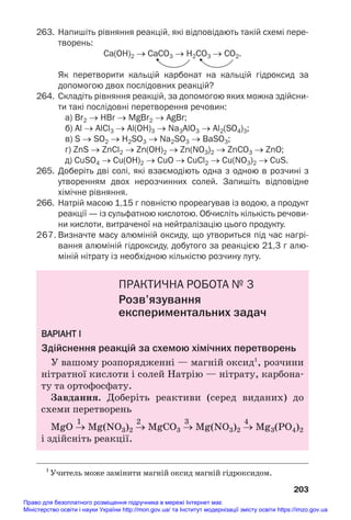 263. Напишіть рівняння реакцій, які відповідають такій схемі пере
творень:
Ca(OH)2 → CaCO3 → H2CO3 → CO2.
Як перетворити кальцій карбонат на кальцій гідроксид за
допомогою двох послідовних реакцій?
264. Складіть рівняння реакцій, за допомогою яких можна здійсни
ти такі послідовні перетворення речовин:
а) Br2 → HBr → MgBr2 → AgBr;
б) Al → AlCl3 → Al(OH)3 → Na3AlO3 → Al2(SO4)3;
в) S → SO2 → H2SO3 → Na2SO3 → BaSO3;
г) ZnS → ZnCl2 → Zn(OH)2 → Zn(NO3)2 → ZnCO3 → ZnO;
д) CuSO4 → Cu(OH)2 → CuO → CuCl2 → Cu(NO3)2 → CuS.
265. Доберіть дві солі, які взаємодіють одна з одною в розчині з
утворенням двох нерозчинних солей. Запишіть відповідне
хімічне рівняння.
266. Натрій масою 1,15 г повністю прореагував із водою, а продукт
реакції — із сульфатною кислотою. Обчисліть кількість речови
ни кислоти, витраченої на нейтралізацію цього продукту.
267. Визначте масу алюміній оксиду, що утвориться під час нагрі
вання алюміній гідроксиду, добутого за реакцією 21,3 г алю
міній нітрату із необхідною кількістю розчину лугу.
ПРАКТИЧНА РОБОТА № 3
Розв’язування
експериментальних задач
ВАРІАНТ І
Здійснення реакцій за схемою хімічних перетворень
У вашому розпорядженні — магній оксид1
, розчини
нітратної кислоти і солей Натрію — нітрату, карбона#
ту та ортофосфату.
Завдання. Доберіть реактиви (серед виданих) до
схеми перетворень
1 2 3 4
MgO → Mg(NO3)2 → MgCO3 → Mg(NO3)2 → Mg3(РO4)2
і здійсніть реакції.
203
1
Учитель може замінити магній оксид магній гідроксидом.
Право для безоплатного розміщення підручника в мережі Інтернет має
Міністерство освіти і науки України http://mon.gov.ua/ та Інститут модернізації змісту освіти https://imzo.gov.ua
 