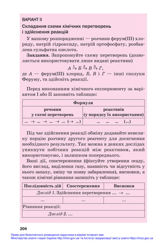 ВАРІАНТ ІІ
Складання схеми хімічних перетворень
і здійснення реакцій
У вашому розпорядженні — розчини ферум(ІІІ) хло#
риду, натрій гідроксиду, натрій ортофосфату, розбав#
лена сульфатна кислота.
Завдання. Запропонуйте схему перетворень (дозво#
ляється використовувати лише видані реактиви)
1 2 3
А → Б → В → Г,
де А — ферум(ІІІ) хлорид, Б, В і Г — інші сполуки
Феруму, та здійсніть реакції.
Перед виконанням хімічного експерименту за варі#
антом І або ІІ заповніть таблицю:
204
речовин
у схемі перетворень
Формули
реактивів
(у порядку їх використання)
… … … (…)
… → … → … → … (→ …)
Під час здійснення реакції обміну додавайте невели#
ку порцію розчину другого реагенту для досягнення
необхідного результату. Так можна в деяких дослідах
уникнути побічних реакцій між реактивом, який
використовуємо, і залишком попереднього.
Ваші дії, спостереження (фіксуйте утворення осаду,
його вигляд, виділення газу, наявність чи відсутність у
нього запаху, зміну чи появу забарвлення), висновки, а
також хімічні рівняння запишіть у таблицю:
Дослід 1. Здійснення перетворення ... → ...
Рівняння реакції:
Послідовність дій Спостереження Висновки
... ... ...
Дослід 2. ...
Право для безоплатного розміщення підручника в мережі Інтернет має
Міністерство освіти і науки України http://mon.gov.ua/ та Інститут модернізації змісту освіти https://imzo.gov.ua
 