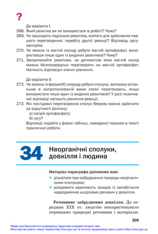 34
34
?
До варіанта І.
268. Який реактив ви не використали в роботі? Чому?
269. Чи зашкодить надлишок реактиву, взятого для здійснення пер
шого перетворення, перебігу другої реакції? Відповідь аргу
ментуйте.
270. Чи можна із магній оксиду добути магній ортофосфат, вико
риставши лише один із виданих реактивів? Чому?
271. Запропонуйте реактиви, за допомогою яких магній оксид
можна безпосередньо перетворити на магній ортофосфат.
Напишіть відповідні хімічні рівняння.
До варіанта ІІ.
272. Чи можна із ферум(ІІІ) хлориду добути сполуку, записану остан
ньою в запропонованій вами схемі перетворень, якщо
використати лише один із виданих реактивів? У разі позитив
ної відповіді напишіть рівняння реакції.
273. Які послідовні перетворення сполук Феруму можна здійснити
за відсутності розчину:
а) натрій ортофосфату;
б) лугу?
Відповіді подайте у формі таблиці, наведеної першою в тексті
практичної роботи.
205
Неорганічні сполуки,
довкілля і людина
Матеріал параграфа допоможе вам:
 дізнатися про забруднення природи неорганіч
ними сполуками;
 усвідомити важливість заходів із запобігання
надходженню шкідливих речовин у довкілля.
Речовинне забруднення довкілля. До се#
редини ХІХ ст. людство використовувало
переважно природні речовини і матеріали.
Право для безоплатного розміщення підручника в мережі Інтернет має
Міністерство освіти і науки України http://mon.gov.ua/ та Інститут модернізації змісту освіти https://imzo.gov.ua
 