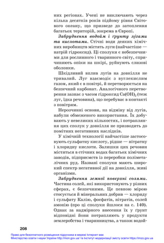 них регіонах. Учені не виключають через
кілька десятків років підйому рівня Світо#
вого океану, що призведе до затоплення
багатьох територій, зокрема в Європі.
Забруднення водойм і ґрунту лÝгами
та кислотами. Стічні води деяких хіміч#
них виробництв містять луги (найчастіше —
натрій гідроксид). Ці сполуки є небезпечни#
ми для рослинного і тваринного світу, спри#
чиняють опіки на шкірі, руйнують слизові
оболонки.
Шкідливий вплив лугів на довкілля не
тривалий. Луг взаємодіє з вуглекислим
газом, який є в повітрі, й перетворюється на
безпечний карбонат. Аналогічного перетво#
рення зазнає з часом гідроксид Са(ОН)2 (теж
луг, їдка речовина), що перебуває в контакті
з повітрям.
Нерозчинні основи, на відміну від лугів,
набули обмеженого використання. Їх добу#
вають у невеликих кількостях, і потраплян#
ня цих сполук у довкілля не призводить до
помітних негативних наслідків.
У хімічній технології найчастіше застосо#
вують сульфатну кислоту, рідше — нітратну
і хлоридну кислоти. Залишки цих речовин
містяться в стічних водах багатьох хімічних
заводів, підприємств із переробки полімета#
лічних руд. Названі сполуки мають широ#
кий спектр негативної дії на довкілля, живі
організми.
Забруднення земної поверхні солями.
Частина солей, які використовують у різних
сферах, є безпечними. Це певною мірою
стосується й мінеральних добрив — хлориду
і сульфату Калію, фосфатів, нітратів, солей
амонію (про ці сполуки йшлося на с. 140).
Однак за надмірного внесення їх у ґрунт
відповідні йони потрапляють у продукти
землеробства і тваринництва, а також водой#
208
Право для безоплатного розміщення підручника в мережі Інтернет має
Міністерство освіти і науки України http://mon.gov.ua/ та Інститут модернізації змісту освіти https://imzo.gov.ua
 