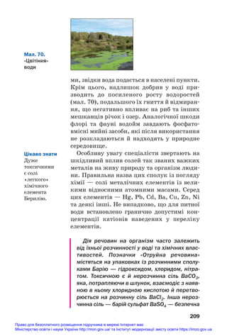 ми, звідки вода подається в населені пункти.
Крім цього, надлишок добрив у воді при#
зводить до посиленого росту водоростей
(мал. 70), подальшого їх гниття й відмиран#
ня, що негативно впливає на риб та інших
мешканців річок і озер. Аналогічної шкоди
флорі та фауні водойм завдають фосфато#
вмісні мийні засоби, які після використання
не розкладаються й надходять у природне
середовище.
Особливу увагу спеціалісти звертають на
шкідливий вплив солей так званих важких
металів на живу природу та організм люди#
ни. Правильна назва цих сполук із погляду
хімії — солі металічних елементів із вели#
кими відносними атомними масами. Серед
цих елементів — Hg, Pb, Cd, Ba, Cu, Zn, Ni
та деякі інші. Не випадково, що для питної
води встановлено гранично допустимі кон#
центрації катіонів наведених у переліку
елементів.
Дія речовин на організм часто залежить
від їхньої розчинності у воді та хімічних влас
тивостей. Позначки «Отруйна речовина»
містяться на упаковках із розчинними сполу
ками Барію — гідроксидом, хлоридом, нітра
том. Токсичною є й нерозчинна сіль BaCO3,
яка, потрапляючи в шлунок, взаємодіє з наяв
ною в ньому хлоридною кислотою й перетво
рюється на розчинну сіль BaCl2. Інша нероз
чинна сіль — барій сульфат ВаSO4 — безпечна
209
Мал. 70.
«Цвітіння»
води
Цікаво знати
Дуже
токсичними
є солі
«легкого»
хімічного
елемента
Берилію.
Право для безоплатного розміщення підручника в мережі Інтернет має
Міністерство освіти і науки України http://mon.gov.ua/ та Інститут модернізації змісту освіти https://imzo.gov.ua
 