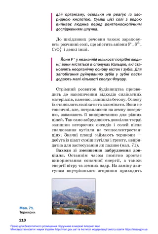 для організму, оскільки не реагує із хло
ридною кислотою. Суміш цієї солі з водою
випиває людина перед рентгеноскопічним
дослідженням шлунка.
До шкідливих речовин також зарахову#
ють розчинні солі, що містять аніони F–
, S2–
,
CrO4
2–
і деякі інші.
Йони F –
у незначній кількості потрібні люди
ні; вони містяться в сполуках Кальцію, які ста
новлять неорганічну основу кісток і зубів. Для
запобігання руйнуванню зубів у зубні пасти
додають малі кількості сполук Флуору.
Стрімкий розвиток будівництва призво#
дить до накопичення відходів силікатних
матеріалів, каменю, залишків бетону. Основу
їх становлять силікати та алюмінати. Вони не
токсичні, але, потрапляючи на земну поверх#
ню, заважають її використанню для різних
цілей. Так само забруднюють довкілля тверді
залишки негорючих оксидів і солей після
спалювання вугілля на теплоелектростан#
ціях. Значні площі займають терикони —
добута із шахт суміш вугілля і ґрунту, непри#
датна для застосування як паливо (мал. 71).
Заходи зі зменшення забруднення дов/
кілля. Останнім часом помітно зростає
використання сонячної енергії, а також
енергії вітру та земних надр. На заміну дви#
гунам внутрішнього згоряння приходять
210
Мал. 71.
Терикони
Право для безоплатного розміщення підручника в мережі Інтернет має
Міністерство освіти і науки України http://mon.gov.ua/ та Інститут модернізації змісту освіти https://imzo.gov.ua
 