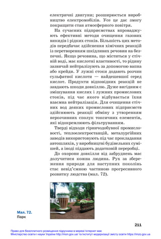 електричні двигуни; розширюється вироб#
ництво електромобілів. Усе це дає змогу
покращити стан атмосферного повітря.
На сучасних підприємствах впроваджу#
ють ефективні методи очищення газових
викидів і рідких стоків. Більшість цих мето#
дів передбачає здійснення хімічних реакцій
із перетворенням шкідливих речовин на без#
печні. Якщо речовина, що міститься у стіч#
ній воді, має кислотні властивості, то рідину
зазвичай нейтралізують за допомогою вапна
або крейди. У лужні стоки додають розчин
сульфатної кислоти — найдешевшої серед
кислот. Продукти відповідних реакцій не
завдають шкоди довкіллю. Дуже вигідним є
змішування кислих і лужних промислових
стоків, під час якого відбувається їхня
взаємна нейтралізація. Для очищення стіч#
них вод деяких промислових підприємств
здійснюють реакції обміну з утворенням
нерозчинних сполук токсичних елементів,
які відокремлюють фільтруванням.
Тверді відходи гірничодобувної промисло#
вості, теплоелектростанцій, металургійних
заводів використовують під час прокладання
автошляхів, у виробництві будівельних сумі#
шей, а іноді піддають додатковій переробці.
До охорони довкілля від забруднень має
долучитися кожна людина. Рух за збере#
ження природи для наступних поколінь
стає невід’ємною частиною прогресивного
розвитку людства (мал. 72).
211
Мал. 72.
Парк
Право для безоплатного розміщення підручника в мережі Інтернет має
Міністерство освіти і науки України http://mon.gov.ua/ та Інститут модернізації змісту освіти https://imzo.gov.ua
 