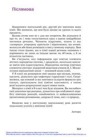 Післямова
Завершився навчальний рік, другий рік вивчення вами
хімії. Ми впевнені, що вам було цікаво на уроках із цього
предмета.
Будова атома вже не є для вас секретом. Ви дізналися й
про те, як і чому сполучаються одна з одною найдрібніші
частинки речовин. Читаючи підручник, кожен із вас
«зазирнув» усередину кристалів і переконався, що атоми,
молекули або йони розміщені в них у певному порядку. Вам
також стало відомо, що в хімії порції речовин оцінюють і
порівнюють не лише за їхньою масою чи об’ємом, а й за
кількістю частинок.
Ви з’ясували, яку інформацію про хімічні елементи
містить періодична система, і зрозуміли, наскільки важли#
во вміти нею користуватися. Періодична система хімічних
елементів ілюструє відкритий видатним ученим Д. І. Менде#
лєєвим періодичний закон — основний закон хімії.
У 8 класі ви розширили свої знання про оксиди, основи,
кислоти, дізналися про амфотерні гідроксиди і солі. Споді#
ваємося, що кожний із вас навчився складати формули цих
сполук, прогнозувати їхні хімічні властивості, а також
розв’язувати розрахункові задачі нових типів.
Матеріал з хімії в 9 класі теж буде цікавим. Ви поглибите
свої уявлення про розчини, дізнаєтесь про особливості пере#
бігу хімічних реакцій, ознайомитесь із найважливішими
органічними речовинами, зокрема й тими, які є в природі.
Бажаємо вам у наступному навчальному році досягти
подальших успіхів у вивченні хімії!
Автори
213
Право для безоплатного розміщення підручника в мережі Інтернет має
Міністерство освіти і науки України http://mon.gov.ua/ та Інститут модернізації змісту освіти https://imzo.gov.ua
 