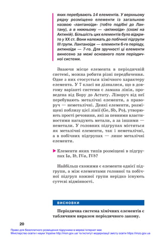 яких перебувають 14 елементів. У верхньому
рядку розміщено елементи із загальною
назвою «лантаноїди» (тобто подібні до Лан
тану), а в нижньому — «актиноїди» (схожі на
Актиній). Більшість цих елементів було відкри
то у ХХ ст. Вони належать до побічної підгрупи
III групи. Лантаноїди — елементи 6го періоду,
актиноїди — 7го. Для зручності ці елементи
винесено за межі основного поля періодич
ної системи.
Знаючи місце елемента в періодичній
системі, можна робити різні передбачення.
Одне з них стосується хімічного характеру
елемента. У 7 класі ви дізналися, що в дов#
гому варіанті системи є ламана лінія, про#
ведена від Бору до Астату. Ліворуч від неї
перебувають металічні елементи, а право#
руч — неметалічні. Деякі елементи, розмі#
щені поблизу цієї лінії (Ge, Sb, Po), утворю#
ють прості речовини, які за певними власти#
востями нагадують метали, а за іншими —
неметали. У головних підгрупах містяться
як металічні елементи, так і неметалічні,
а в побічних підгрупах — лише металічні
елементи.
 Елементи яких типів розміщені в підгру#
пах Ia, Іb, IVa, ІVb?
Найбільш схожими є елементи однієї під#
групи, а між елементами головної та побіч#
ної підгруп кожної групи нерідко існують
суттєві відмінності.
ВИСНОВКИ
Періодична система хімічних елементів є
табличним виразом періодичного закону.
20
Право для безоплатного розміщення підручника в мережі Інтернет має
Міністерство освіти і науки України http://mon.gov.ua/ та Інститут модернізації змісту освіти https://imzo.gov.ua
 