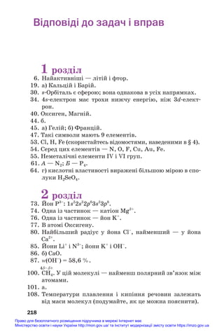 Відповіді до задач і вправ
1 розділ
6. Найактивніші — літій і фтор.
19. а) Кальцій і Барій.
30. s#Орбіталь є сферою; вона однакова в усіх напрямках.
34. 4s#електрон має трохи нижчу енергію, ніж 3d#елект#
рон.
40. Оксиген, Магній.
44. б.
45. а) Гелій; б) Францій.
47. Такі символи мають 9 елементів.
53. Cl, H, Fe (скористайтесь відомостями, наведеними в § 4).
54. Серед цих елементів — N, O, F, Cu, Au, Fe.
55. Неметалічні елементи IV і VI груп.
61. А — N2; Б — P4.
64. г) кислотні властивості виражені більшою мірою в спо#
луки H2SeO4.
2 розділ
73. Йон P3–
: 1s2
2s2
2p6
3s2
3p6
.
74. Одна із частинок — катіон Mg2+
.
76. Одна із частинок — йон K+
.
77. В атомі Оксигену.
80. Найбільший радіус у йона Cl–
, найменший — у йона
Ca2+
.
85. Йони Li+
і N3–
; йони K+
і ОН–
.
86. б) СаO.
87. Z(OH–
) = 58,6 %.
4δ–δ+
100. CH4. У цій молекулі — найменш полярний зв’язок між
атомами.
101. а.
108. Температури плавлення і кипіння речовин залежать
від маси молекул (подумайте, як це можна пояснити).
218
Право для безоплатного розміщення підручника в мережі Інтернет має
Міністерство освіти і науки України http://mon.gov.ua/ та Інститут модернізації змісту освіти https://imzo.gov.ua
 
