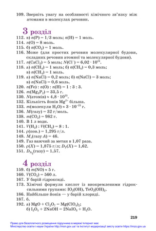 109. Зверніть увагу на особливості хімічного зв’язку між
атомами в молекулах речовин.
3 розділ
112. в) n(P) = 1/3 моль; n(H) = 1 моль.
114. n(O) = 8 моль.
115. б) n(CO2) = 1 моль.
116. Може (для простих речовин молекулярної будови,
складних речовин атомної та молекулярної будови).
117. n(CaCl2) = 5 моль; N(Сl–
) = 6,02 · 1024
.
118. а) n(CH4) = 1 моль; б) n(CH4) = 0,3 моль;
в) n(СН4) = 1 моль.
119. а) n(NaCl) = 0,2 моль; б) n(NaCl) = 3 моль;
в) n(NaCl) = 0,6 моль.
120. n(Fe) : n(O) : n(H) = 1 : 3 : 3.
126. m(Mg3P2) = 33,5 г.
130. N(атомів) ≈ 4,8 · 1023
.
132. Кількість йонів Mg2+
більша.
133. m(молекули Н2О) ≈ 3 · 10–23
г.
136. M(газу) = 32 г/моль.
138. m(CO2) = 982 г.
140. В 1 л води.
141. V(H2) : V(CH4) = 8 : 1.
144. ρ(пов.) = 1,295 г/л.
148. Mr(газу А) = 46.
149. Газ важчий за метан в 1,07 раза.
150. ρ(Х) = 1,875 г/л; DY(Х) = 1,62.
151. DN2
(газу) = 1,57.
4 розділ
159. б) m(NO) ≈ 5 г.
160. V(CO2) = 560 л.
167. У барій гідроксиді.
173. Хімічні формули кислот із виокремленими гідрок#
сильними групами: ІО2(ОН), ТеО2(ОН)2.
186. Найбільше йонів — у барій хлориді.
187. б.
192. а) MgO + Cl2O7 = Mg(ClO4)2;
б) I2O5 + 2NaOH = 2NaIO3 + H2O.
219
Право для безоплатного розміщення підручника в мережі Інтернет має
Міністерство освіти і науки України http://mon.gov.ua/ та Інститут модернізації змісту освіти https://imzo.gov.ua
 