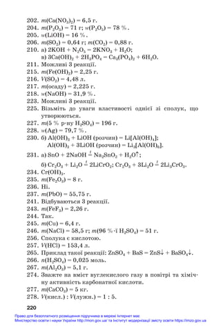 202. m(Ca(NO3)2) = 6,5 г.
204. m(Р2О5) = 71 г; Z(Р2О5) = 78 %.
205. Z(LiOH) = 16 %.
206. m(SО2) = 0,64 г; m(CO2) = 0,88 г.
210. а) 2KOH + N2O5 = 2KNO3 + H2O;
в) 3Ca(OH)2 + 2H3PO4 = Ca3(PO4)2 + 6H2O.
211. Можливі 3 реакції.
215. m(Fe(OH)2) = 2,25 г.
216. V(SO2) = 4,48 л.
217. m(осаду) = 2,225 г.
218. Z(NaOH) = 31,9 %.
223. Можливі 3 реакції.
225. Візьміть до уваги властивості однієї зі сполук, що
утворюються.
227. m(5 % р#ну H2SO4) = 196 г.
228. Z(Ag) = 79,7 %.
230. б) Al(OH)3 + LiOH (розчин) = Li[Al(OH)4];
Al(OH)3 + 3LiOH (розчин) = Li3[Al(OH)6].
t
231. а) SnO + 2NaOH = Na2SnO2 + H2O↑;
t t
б) Cr2O3 + Li2O = 2LiCrO2; Cr2O3 + 3Li2O = 2Li3CrO3.
234. Cr(OH)3.
235. m(Fe2O3) = 8 г.
236. Ні.
237. m(PbO) = 55,75 г.
241. Відбуваються 3 реакції.
243. m(FeF3) = 2,26 г.
244. Так.
245. m(Cu) = 6,4 г.
246. m(NaCl) = 58,5 г; m(96 %#ї H2SO4) = 51 г.
256. Сполука є кислотою.
257. V(HCl) = 153,4 л.
265. Приклад такої реакції: ZnSO4 + BaS = ZnS↓ + BaSO4↓.
266. n(H2SO4) = 0,025 моль.
267. m(Al2O3) = 5,1 г.
274. Зважте на вміст вуглекислого газу в повітрі та хіміч#
ну активність карбонатної кислоти.
277. m(CaCO3) = 5 кг.
278. V(кисл.) : V(лужн.) = 1 : 5.
220
Право для безоплатного розміщення підручника в мережі Інтернет має
Міністерство освіти і науки України http://mon.gov.ua/ та Інститут модернізації змісту освіти https://imzo.gov.ua
 