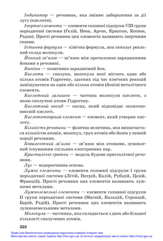 Індикатор — речовина, яка змінює забарвлення за дії
лугу (кислоти).
Інертні елементи — елементи головної підгрупи VIII групи
періодичної системи (Гелій, Неон, Аргон, Криптон, Ксенон,
Радон). Прості речовини цих елементів називають інертними
газами.
Істинна формула — хімічна формула, яка показує реаль#
ний склад молекули.
Йонний зв’язок — зв’язок між протилежно зарядженими
йонами в речовині.
Катіон — позитивно заряджений йон.
Кислота — сполука, молекула якої містить один або
кілька атомів Гідрогену, здатних під час хімічних реакцій
заміщуватися на один або кілька атомів (йонів) металічного
елемента.
Кислотний залишок — частина молекули кислоти, з
якою сполучені атоми Гідрогену.
Кислотний оксид — оксид, який відповідає оксигено#
вмісній кислоті.
Кислототворний елемент — елемент, який утворює кис#
лоту.
Кількість речовини — фізична величина, яка визначаєть#
ся кількістю атомів, молекул, груп атомів або йонів у певній
порції речовини.
Ковалентний зв’язок — зв’язок між атомами, зумовле#
ний існуванням спільних електронних пар.
Кристалічні ґратки — модель будови кристалічної речо#
вини.
Луг — водорозчинна основа.
Лужні елементи — елементи головної підгрупи I групи
періодичної системи (Літій, Натрій, Калій, Рубідій, Цезій,
Францій). Прості речовини цих елементів називають луж#
ними металами.
Лужноземельні елементи — елементи головної підгрупи
IІ групи періодичної системи (Магній, Кальцій, Стронцій,
Барій, Радій). Прості речовини цих елементів називають
лужноземельними металами.
Молекула — частинка, яка складається з двох або більшої
кількості сполучених атомів.
222
Право для безоплатного розміщення підручника в мережі Інтернет має
Міністерство освіти і науки України http://mon.gov.ua/ та Інститут модернізації змісту освіти https://imzo.gov.ua
 