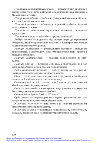 224
Полярний ковалентний зв’язок — ковалентний зв’язок, у
якому одна чи кілька спільних електронних пар зміщені в
бік одного з атомів.
Потрійний зв’язок — зв’язок, утворений трьома спільни#
ми електронними парами.
Простий зв’язок — зв’язок, утворений однією спільною
електронною парою.
Протон — позитивно заряджена частинка, складник
ядра атома.
Протонне число — кількість протонів в атомі.
Радіус атома — відстань від центра ядра до сферичної
поверхні, якої «торкаються» орбіталі з електронами остан#
нього енергетичного рівня.
Реакція заміщення — реакція між простою і складною
речовинами, в результаті якої утворюються нові проста і
складна речовини.
Реакція нейтралізації — реакція між основою та кис#
лотою.
Реакція обміну — реакція між двома сполуками, під час
якої вони обмінюються своїми складниками.
Ряд активності металів — ряд, у якому метали розмі#
щені за зменшенням хімічної активності.
Сіль — сполука, що складається з катіонів металічного
елемента й аніонів кислотного залишку.
Солетворний оксид — оксид, який взаємодіє з кислотами
або/і основами й утворює солі.
Спін — властивість електрона, яку умовно подають як
його обертання навколо власної осі.
Стала Авогадро — 6,02 · 1023
моль–1
.
Сублімація — перетворення твердої речовини під час
нагрівання на газ, минаючи рідкий стан.
Хімічний елемент — вид атомів із певним протонним
числом (певним зарядом ядра).
Хімічний зв’язок — взаємодія між атомами, молекулами,
йонами, завдяки якій частинки утримуються разом.
Право для безоплатного розміщення підручника в мережі Інтернет має
Міністерство освіти і науки України http://mon.gov.ua/ та Інститут модернізації змісту освіти https://imzo.gov.ua
 