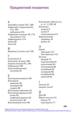 225
А
Амонійна основа 131, 160
Амфотерні гідроксиди 61,
174, 195
добування 215
Амфотерні сполуки 59, 174
властивості 174
Амфотерність 174
Аніон 68
Атом 22
В
Відносна густина газу 116
Г
Галогени 8, 9
Генетичні зв’язки 198
Гідрати оксидів 61, 195
Гідроксиди 195
Група (періодичної
системи) 18
Е
Електронегативність 86
Електрони
зовнішні 36
неспарені 30
спарені 30
Електронна оболонка 31
Електронна формула 32
атома 35
графічний варіант 32
молекули 81, 82
Електронний октет 68
Електронні орбіталі (s#,
р#, d#, f#) 29, 30
Елементи
інертні 9
лужні 9
лужноземельні 9
Енергетичний
підрівень 31
рівень 31
З
Закон
Авогадро 111
Гей#Люссака 115
Зв’язок
йонний 74
ковалентний 81
металічний 94
неполярний 86
подвійний 83
полярний 86
потрійний 83
простий 83
І
Ізотопи 27
Інертні гази 9
Й
Йон 68
Йонні сполуки 74
будова 75
властивості 77
Предметний покажчик
Право для безоплатного розміщення підручника в мережі Інтернет має
Міністерство освіти і науки України http://mon.gov.ua/ та Інститут модернізації змісту освіти https://imzo.gov.ua
 