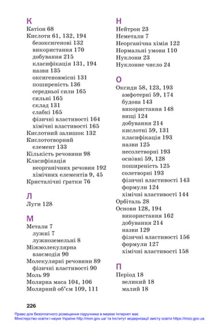 226
К
Катіон 68
Кислоти 61, 132, 194
безоксигенові 132
використання 170
добування 215
класифікація 131, 194
назви 135
оксигеновмісні 131
поширеність 136
середньої сили 165
сильні 165
склад 131
слабкі 165
фізичні властивості 164
хімічні властивості 165
Кислотний залишок 132
Кислототворний
елемент 133
Кількість речовини 98
Класифікація
неорганічних речовин 192
хімічних елементів 9, 45
Кристалічні ґратки 76
Л
Луги 128
М
Метали 7
лужні 7
лужноземельні 8
Міжмолекулярна
взаємодія 90
Молекулярні речовини 89
фізичні властивості 90
Моль 99
Молярна маса 104, 106
Молярний об’єм 109, 111
Н
Нейтрон 23
Неметали 7
Неорганічна хімія 122
Нормальні умови 110
Нуклони 23
Нуклонне число 24
О
Оксиди 58, 123, 193
амфотерні 59, 174
будова 143
використання 148
вищі 124
добування 214
кислотні 59, 131
класифікація 193
назви 125
несолетворні 193
осн¼вні 59, 128
поширеність 125
солетворні 193
фізичні властивості 143
формули 124
хімічні властивості 144
Орбіталь 28
Основи 128, 194
використання 162
добування 214
назви 129
фізичні властивості 156
формули 127
хімічні властивості 158
П
Період 18
великий 18
малий 18
Право для безоплатного розміщення підручника в мережі Інтернет має
Міністерство освіти і науки України http://mon.gov.ua/ та Інститут модернізації змісту освіти https://imzo.gov.ua
 