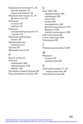 227
Періодична система 17, 45
довгий варіант 18
короткий варіант 18
Періодичний закон 15, 16
фізична суть 45
Підгрупа
головна 19
побічна 19
Правило
електронейтральності 75
«октав» 10
Принцип найменшої
енергії 35
Природний ряд
елементів 15
Протон 23
Протонне число 24
Р
Радіус атома 41
Реакція
заміщення 166
нейтралізації 159
обміну 146
Речовини атомної будови 92
Ряд активності металів 167
С
Солі 138, 195
використання 185
добування 216
кислі 187
назви 139
поширеність 140
фізичні властивості 179
формули 139
хімічні властивості 180
Спін електрона 30
Стала Авогадро 100
Сублімація 90
Т
Таблиця розчинності 128
Ф
Формула
істинна 92
найпростіша 92
Х
Хімічний елемент 7, 24
характеристика 49
Хімічний зв’язок 66
Право для безоплатного розміщення підручника в мережі Інтернет має
Міністерство освіти і науки України http://mon.gov.ua/ та Інститут модернізації змісту освіти https://imzo.gov.ua
 