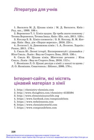 228
Література для учнів
1. Василега М. Д. Цікава хімія / М. Д. Василега. Київ :
Рад. шк., 1989. 188 с.
2. Вороненко Т. І. Хімія щодня. Це треба знати кожному /
Тетяна Вороненко, Тетяна Іваха. Київ : Шк. світ, 2011. 128 с.
3. Котляр З. В. Хімія елементів / З. В. Котляр, В. М. Кот#
ляр. Київ : Вид. дім «Перше вересня», 2016. 224 с.
4. Лєєнсон І. А. Дивовижна хімія / І. А. Лєєнсон. Харків :
Ранок, 2011. 176 с.
5. Смаль Ю. Лесеві історії. Експериментуй і дізнавайся /
Юля Смаль. Львів : Вид#во Старого Лева, 2019. 136 с.
6. Смаль Ю. Цікава хімія. Життєпис речовин / Юля
Смаль. Львів : Вид#во Старого Лева, 2016. 112 с.
7. Яковішин Л. О. Цікаві досліди з хімії: у школі та вдома /
Л. О. Яковішин. Севастополь : Біблекс, 2006. 176 с.
Інтернетсайти, які містять
цікавий матеріал з хімії
1. http://chemistry#chemists.com
2. http://www.thoughtco.com/chemistry#4133594
3. http://www.elementsinyourlife.org
4. https://www.facebook.com/compoundchem
5. https://www.webelements.com
6. https://www.chemistryworld.com
7. https://www.compoundchem.com
Право для безоплатного розміщення підручника в мережі Інтернет має
Міністерство освіти і науки України http://mon.gov.ua/ та Інститут модернізації змісту освіти https://imzo.gov.ua
 
