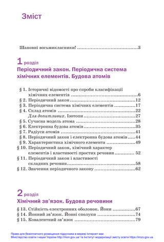 Зміст
Шановні восьмикласники! ........................................3
1розділ
Періодичний закон. Періодична система
хімічних елементів. Будова атомів
§ 1. Історичні відомості про спроби класифікації
хімічних елементів ............................................6
§ 2. Періодичний закон...........................................12
§ 3. Періодична система хімічних елементів ..............17
§ 4. Склад атомів ...................................................22
Для допитливих. Ізотопи..................................27
§ 5. Сучасна модель атома .......................................28
§ 6. Електронна будова атомів..................................35
§ 7. Радіуси атомів .................................................41
§ 8. Періодичний закон і електронна будова атомів.....44
§ 9. Характеристика хімічного елемента ...................49
§ 10. Періодичний закон, хімічний характер
елементів і властивості простих речовин............. 52
§ 11. Періодичний закон і властивості
складних речовин.............................................58
§ 12. Значення періодичного закону ...........................62
2розділ
Хімічний зв’язок. Будова речовини
§ 13. Стійкість електронних оболонок. Йони ...............67
§ 14. Йонний зв’язок. Йонні сполуки .........................74
§ 15. Ковалентний зв’язок ........................................79
Право для безоплатного розміщення підручника в мережі Інтернет має
Міністерство освіти і науки України http://mon.gov.ua/ та Інститут модернізації змісту освіти https://imzo.gov.ua
 