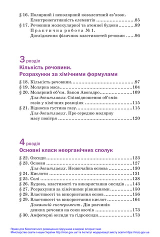 § 16. Полярний і неполярний ковалентний зв’язок.
Електронегативність елементів ..........................85
§ 17. Речовини молекулярної та атомної будови...........89
П р а к т и ч н а р о б о т а № 1.
Дослідження фізичних властивостей речовин ......96
3розділ
Кількість речовини.
Розрахунки за хімічними формулами
§ 18. Кількість речовини...........................................97
§ 19. Молярна маса.................................................104
§ 20. Молярний об’єм. Закон Авогадро......................109
Для допитливих. Співвідношення об’ємів
газів у хімічних реакціях ................................115
§ 21. Відносна густина газу......................................115
Для допитливих. Про середню молярну
масу повітря ..................................................120
4розділ
Основні класи неорганічних сполук
§ 22. Оксиди..........................................................123
§ 23. Основи ..........................................................127
Для допитливих. Незвичайна основа ................130
§ 24. Кислоти ........................................................131
§ 25. Солі ..............................................................138
§ 26. Будова, властивості та використання оксидів .....143
§ 27. Розрахунки за хімічними рівняннями...............150
§ 28. Властивості та використання основ ...................156
§ 29. Властивості та використання кислот .................164
Домашній експеримент. Дія розчинів
деяких речовин на соки овочів .........................173
§ 30. Амфотерні оксиди та гідроксиди.......................173
Право для безоплатного розміщення підручника в мережі Інтернет має
Міністерство освіти і науки України http://mon.gov.ua/ та Інститут модернізації змісту освіти https://imzo.gov.ua
 