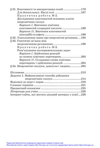 § 31. Властивості та використання солей ...................179
Для допитливих. Кислі солі ............................187
П р а к т и ч н а р о б о т а № 2.
Дослідження властивостей основних класів
неорганічних сполук
Варіант І. Вивчення хімічних
властивостей хлоридної кислоти ....................189
Варіант ІІ. Вивчення властивостей
нікель(ІІ) сульфату .......................................190
§ 32. Узагальнення знань про неорганічні речовини....192
§ 33. Генетичні зв’язки між
неорганічними речовинами..............................198
П р а к т и ч н а р о б о т а № 3.
Розв’язування експериментальних задач
Варіант І. Здійснення реакцій
за схемою хімічних перетворень.....................203
Варіант ІІ. Складання схеми хімічних
перетворень і здійснення реакцій ...................204
§ 34. Неорганічні сполуки, довкілля і людина............205
Післямова.............................................................213
Додаток 1. Найважливіші способи добування
неорганічних сполук...............................214
Відповіді до задач і вправ ........................................218
Словник термінів ...................................................221
Предметний покажчик ...........................................225
Література для учнів ..............................................228
Інтернет#сайти, які містять цікавий матеріал з хімії...228
Право для безоплатного розміщення підручника в мережі Інтернет має
Міністерство освіти і науки України http://mon.gov.ua/ та Інститут модернізації змісту освіти https://imzo.gov.ua
 