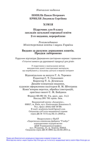 Навчальне видання
ПОПЕЛЬ Павло Петрович
КРИКЛЯ Людмила Сергіївна
ХІМІЯ
Підручник для 8 класу
закладів загальної середньої освіти
2/ге видання, перероблене
Рекомендовано
Міністерством освіти і науки України
Видано за рахунок державних коштів.
Продаж заборонено
Підручник відповідає Державним санітарним нормам і правилам
«Гігієнічні вимоги до друкованої продукції для дітей»
У підручнику з навчальною метою
використано деякі ілюстративні матеріали,
що перебувають у вільному доступі в мережі інтернет
Відповідальна за випуск Г. А. Теремко
Редактор Г. Т. Сенькович
Коректор Т. А. Дічевська
Дизайн#концепція видання,
художнє оформлення палітурки В. М. Штогрина
Комп’ютерна верстка, обробка ілюстрацій,
оригінал#макет Є. М. Байдюка
Формат 60×90/16. Ум. друк. арк. 14,5
Наклад 201 781 прим. Зам.
Видавничий центр «Академія»,
03057, м. Київ, вул. Олександра Довженка 3.
Тел./факс: (044) 456#19#89.
E#mail: academia.book@gmail.com
Свідоцтво суб’єкта видавничої справи
серія ДК № 7175 від 02.11.2020 р.
Видрукувано у ПрАТ
«Харківська книжкова фабрика “Глобус”
корпоративне підприємство
ДАК Укрвидавполіграфія»
вул. Різдвяна, 11, м. Харків, 61052.
Свідоцтво серія ДК № 3985 від 22.02.2011 р.
Право для безоплатного розміщення підручника в мережі Інтернет має
Міністерство освіти і науки України http://mon.gov.ua/ та Інститут модернізації змісту освіти https://imzo.gov.ua
 