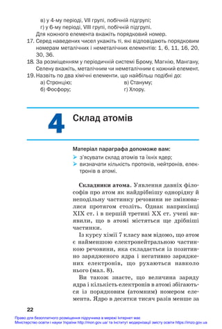 4
4
в) у 4му періоді, VII групі, побічній підгрупі;
г) у 6му періоді, VIII групі, побічній підгрупі.
Для кожного елемента вкажіть порядковий номер.
17. Серед наведених чисел укажіть ті, які відповідають порядковим
номерам металічних і неметалічних елементів: 1, 6, 11, 16, 20,
30, 36.
18. За розміщенням у періодичній системі Брому, Магнію, Мангану,
Селену вкажіть, металічним чи неметалічним є кожний елемент.
19. Назвіть по два хімічні елементи, що найбільш подібні до:
а) Стронцію; в) Стануму;
б) Фосфору; г) Хлору.
22
Склад атомів
Матеріал параграфа допоможе вам:
 з’ясувати склад атомів та їхніх ядер;
 визначати кількість протонів, нейтронів, елек
тронів в атомі.
Складники атома. Уявлення давніх філо#
софів про атом як найдрібнішу однорідну й
неподільну частинку речовини не змінюва#
лися протягом століть. Однак наприкінці
ХІХ ст. і в першій третині ХХ ст. учені ви#
явили, що в атомі містяться ще дрібніші
частинки.
Із курсу хімії 7 класу вам відомо, що атом
є найменшою електронейтральною частин#
кою речовини, яка складається із позитив#
но зарядженого ядра і негативно зарядже#
них електронів, що рухаються навколо
нього (мал. 8).
Ви також знаєте, що величина заряду
ядра і кількість електронів в атомі збігають#
ся із порядковим (атомним) номером еле#
мента. Ядро в десятки тисяч разів менше за
Право для безоплатного розміщення підручника в мережі Інтернет має
Міністерство освіти і науки України http://mon.gov.ua/ та Інститут модернізації змісту освіти https://imzo.gov.ua
 