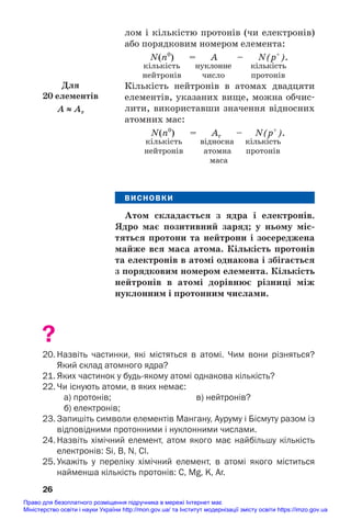 лом і кількістю протонів (чи електронів)
або порядковим номером елемента:
N(n0
) = A – N(p+
).
кількість нуклонне кількість
нейтронів число протонів
Кількість нейтронів в атомах двадцяти
елементів, указаних вище, можна обчис#
лити, використавши значення відносних
атомних мас:
N(n0
) = Ar – N(p+
).
кількість відносна кількість
нейтронів атомна протонів
маса
ВИСНОВКИ
Атом складається з ядра і електронів.
Ядро має позитивний заряд; у ньому міс/
тяться протони та нейтрони і зосереджена
майже вся маса атома. Кількість протонів
та електронів в атомі однакова і збігається
з порядковим номером елемента. Кількість
нейтронів в атомі дорівнює різниці між
нуклонним і протонним числами.
?
20. Назвіть частинки, які містяться в атомі. Чим вони різняться?
Який склад атомного ядра?
21. Яких частинок у будьякому атомі однакова кількість?
22. Чи існують атоми, в яких немає:
а) протонів; в) нейтронів?
б) електронів;
23. Запишіть символи елементів Мангану, Ауруму і Бісмуту разом із
відповідними протонними і нуклонними числами.
24. Назвіть хімічний елемент, атом якого має найбільшу кількість
електронів: Si, В, N, Cl.
25. Укажіть у переліку хімічний елемент, в атомі якого міститься
найменша кількість протонів: C, Mg, K, Ar.
26
Для
20 елементів
A ≈ Ar
Право для безоплатного розміщення підручника в мережі Інтернет має
Міністерство освіти і науки України http://mon.gov.ua/ та Інститут модернізації змісту освіти https://imzo.gov.ua
 